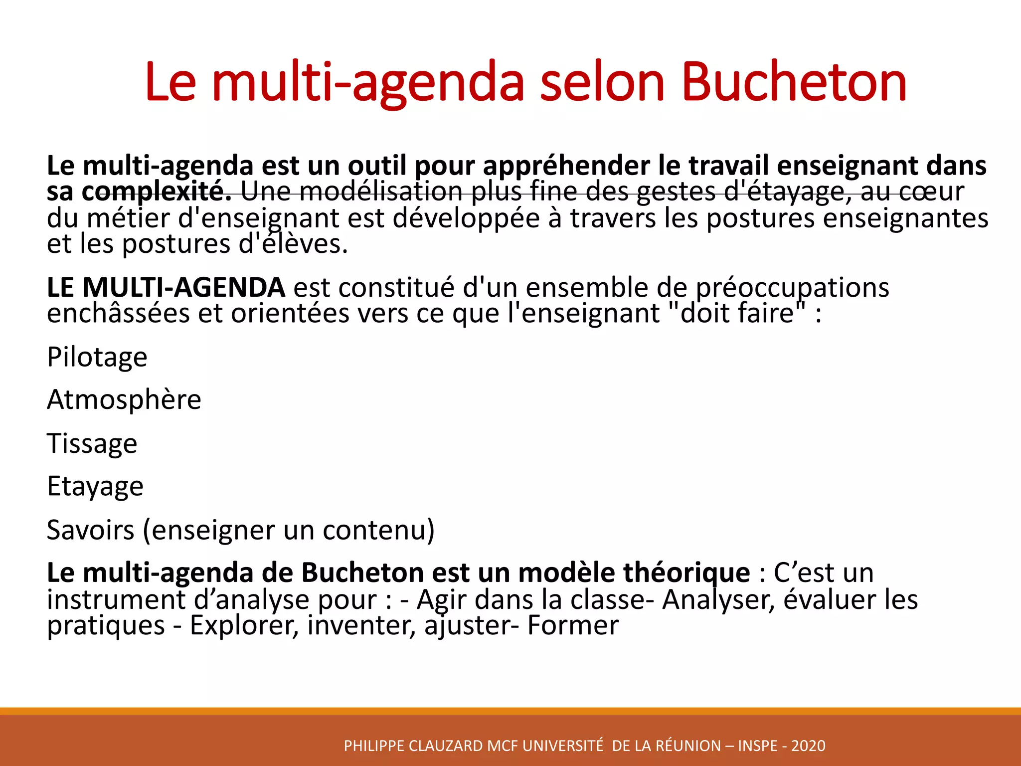 Le	multi-agenda	selon	Bucheton
Le	multi-agenda	est	un	outil	pour	appréhender	le	travail	enseignant	dans	
sa	complexité.	Une	modélisation	plus	fine	des	gestes	d'étayage,	au	cœur	
du	métier	d'enseignant	est	développée	à	travers	les	postures	enseignantes	
et	les	postures	d'élèves.
LE	MULTI-AGENDA est	constitué	d'un	ensemble	de	préoccupations	
enchâssées	et	orientées	vers	ce	que	l'enseignant	"doit	faire"	:
Pilotage
Atmosphère
Tissage
Etayage
Savoirs	(enseigner	un	contenu)
Le	multi-agenda	de	Bucheton est	un	modèle	théorique	:	C’est	un	
instrument	d’analyse	pour	:	- Agir	dans	la	classe- Analyser,	évaluer	les	
pratiques	- Explorer,	inventer,	ajuster- Former
PHILIPPE	CLAUZARD MCF	UNIVERSITÉ		DE	LA	RÉUNION	– INSPE	- 2020
 