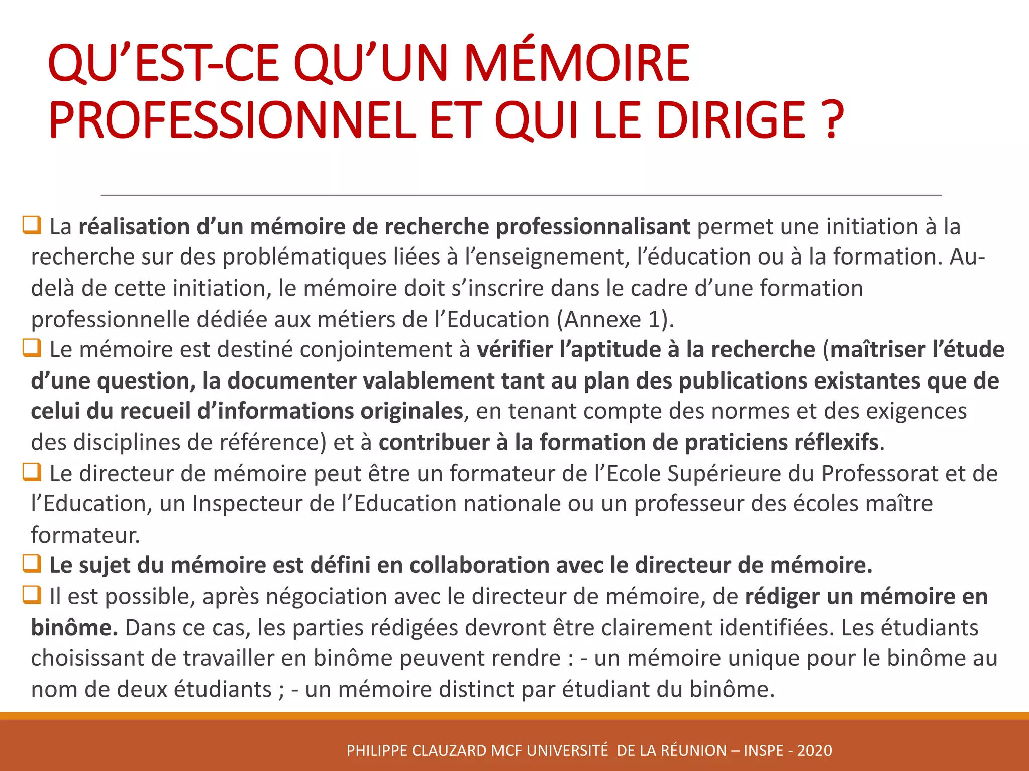 QU’EST-CE	QU’UN	MÉMOIRE	
PROFESSIONNEL	ET	QUI	LE	DIRIGE	?
q La	réalisation	d’un	mémoire	de	recherche	professionnalisant	permet	une	initiation	à	la	
recherche	sur	des	problématiques	liées	à	l’enseignement,	l’éducation	ou	à	la	formation.	Au-
delà	de	cette	initiation,	le	mémoire	doit	s’inscrire	dans	le	cadre	d’une	formation	
professionnelle	dédiée	aux	métiers	de	l’Education	(Annexe	1).	
q Le	mémoire	est	destiné	conjointement	à	vérifier	l’aptitude	à	la	recherche	(maîtriser	l’étude	
d’une	question,	la	documenter	valablement	tant	au	plan	des	publications	existantes	que	de	
celui	du	recueil	d’informations	originales,	en	tenant	compte	des	normes	et	des	exigences	
des	disciplines	de	référence)	et	à	contribuer	à	la	formation	de	praticiens	réflexifs.	
q Le	directeur	de	mémoire	peut	être	un	formateur	de	l’Ecole	Supérieure	du	Professorat	et	de	
l’Education,	un	Inspecteur	de	l’Education	nationale	ou	un	professeur	des	écoles	maître	
formateur.	
q Le	sujet	du	mémoire	est	défini	en	collaboration	avec	le	directeur	de	mémoire.
q Il	est	possible,	après	négociation	avec	le	directeur	de	mémoire,	de	rédiger	un	mémoire	en	
binôme.	Dans	ce	cas,	les	parties	rédigées	devront	être	clairement	identifiées.	Les	étudiants	
choisissant	de	travailler	en	binôme	peuvent	rendre	:	- un	mémoire	unique	pour	le	binôme	au	
nom	de	deux	étudiants	;	- un	mémoire	distinct	par	étudiant	du	binôme.
PHILIPPE	CLAUZARD MCF	UNIVERSITÉ		DE	LA	RÉUNION	– INSPE	- 2020
 