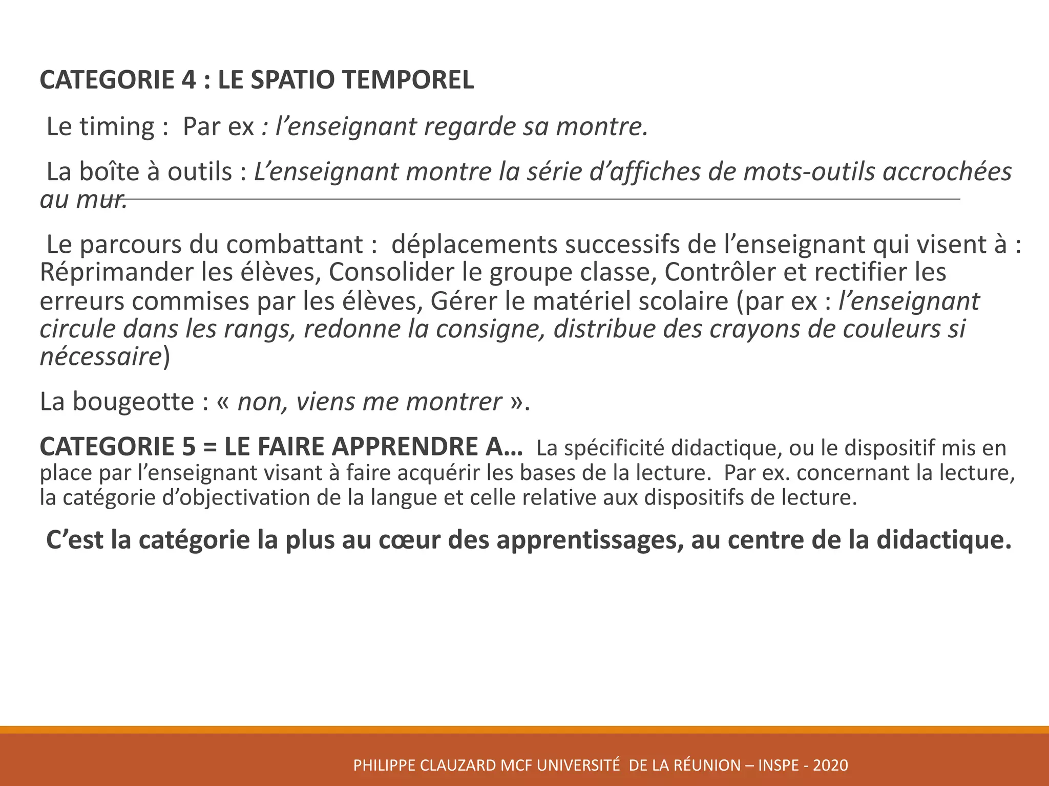 CATEGORIE	4 :	LE	SPATIO	TEMPOREL
Le	timing :	 Par	ex :	l’enseignant	regarde	sa	montre.
La	boîte	à	outils :	L’enseignant	montre	la	série	d’affiches	de	mots-outils	accrochées	
au	mur.
Le	parcours	du	combattant :	 déplacements	successifs	de	l’enseignant	qui	visent	à :	
Réprimander	les	élèves,	Consolider	le	groupe	classe,	Contrôler	et	rectifier	les	
erreurs	commises	par	les	élèves,	Gérer	le	matériel	scolaire	(par	ex :	l’enseignant	
circule	dans	les	rangs,	redonne	la	consigne,	distribue	des	crayons	de	couleurs	si	
nécessaire)
La	bougeotte :	« non,	viens	me	montrer ».
CATEGORIE	5	=	LE	FAIRE	APPRENDRE	A… La	spécificité	didactique,	ou	le	dispositif	mis	en	
place	par	l’enseignant	visant	à	faire	acquérir	les	bases	de	la	lecture.	 Par	ex.	concernant	la	lecture,	
la	catégorie	d’objectivation	de	la	langue	et	celle	relative	aux	dispositifs	de	lecture.
C’est	la	catégorie	la	plus	au	cœur	des	apprentissages,	au	centre	de	la	didactique.
PHILIPPE	CLAUZARD MCF	UNIVERSITÉ		DE	LA	RÉUNION	– INSPE	- 2020
 