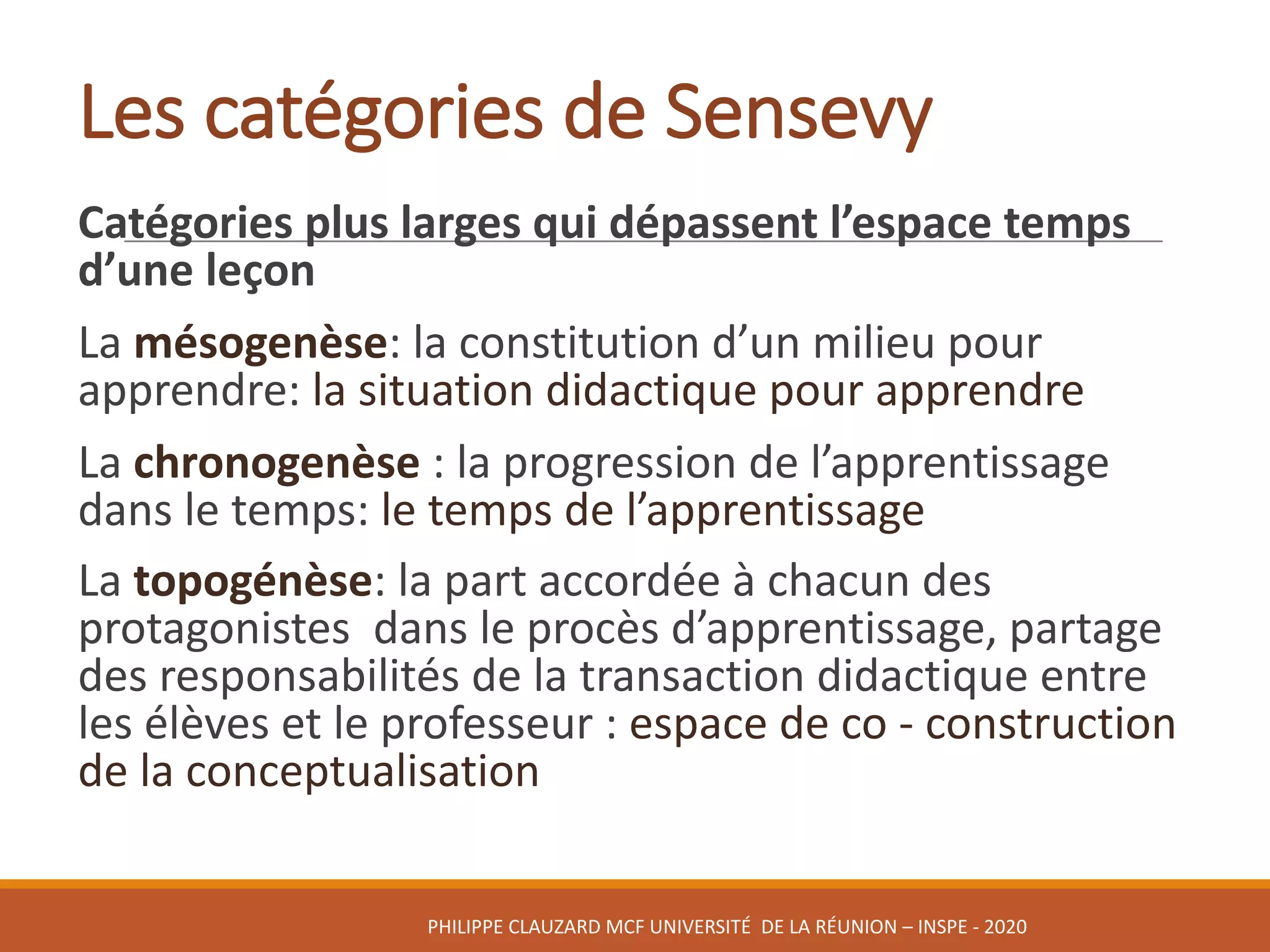 Les	catégories	de	Sensevy
Catégories	plus	larges	qui	dépassent	l’espace	temps	
d’une	leçon
La	mésogenèse:	la	constitution	d’un	milieu	pour	
apprendre:	la	situation	didactique	pour	apprendre
La	chronogenèse :	la	progression	de	l’apprentissage	
dans	le	temps:	le	temps	de	l’apprentissage
La	topogénèse:	la	part	accordée	à	chacun	des	
protagonistes		dans	le	procès	d’apprentissage,	partage	
des	responsabilités	de	la	transaction	didactique	entre	
les	élèves	et	le	professeur	:	espace	de	co - construction	
de	la	conceptualisation
PHILIPPE	CLAUZARD MCF	UNIVERSITÉ		DE	LA	RÉUNION	– INSPE	- 2020
 