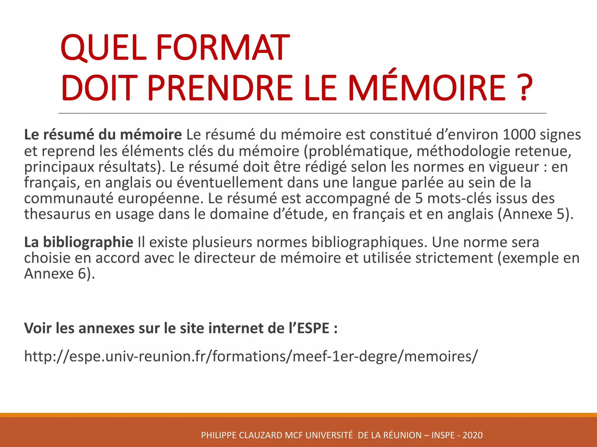 QUEL	FORMAT	
DOIT	PRENDRE	LE	MÉMOIRE	?	
Le	résumé	du	mémoire	Le	résumé	du	mémoire	est	constitué	d’environ	1000	signes	
et	reprend	les	éléments	clés	du	mémoire	(problématique,	méthodologie	retenue,	
principaux	résultats).	Le	résumé	doit	être	rédigé	selon	les	normes	en	vigueur	:	en	
français,	en	anglais	ou	éventuellement	dans	une	langue	parlée	au	sein	de	la	
communauté	européenne.	Le	résumé	est	accompagné	de	5	mots-clés	issus	des	
thesaurus	en	usage	dans	le	domaine	d’étude,	en	français	et	en	anglais	(Annexe	5).	
La	bibliographie	Il	existe	plusieurs	normes	bibliographiques.	Une	norme	sera	
choisie	en	accord	avec	le	directeur	de	mémoire	et	utilisée	strictement	(exemple	en	
Annexe	6).
Voir	les	annexes	sur	le	site	internet	de	l’ESPE	:
http://espe.univ-reunion.fr/formations/meef-1er-degre/memoires/
PHILIPPE	CLAUZARD MCF	UNIVERSITÉ		DE	LA	RÉUNION	– INSPE	- 2020
 