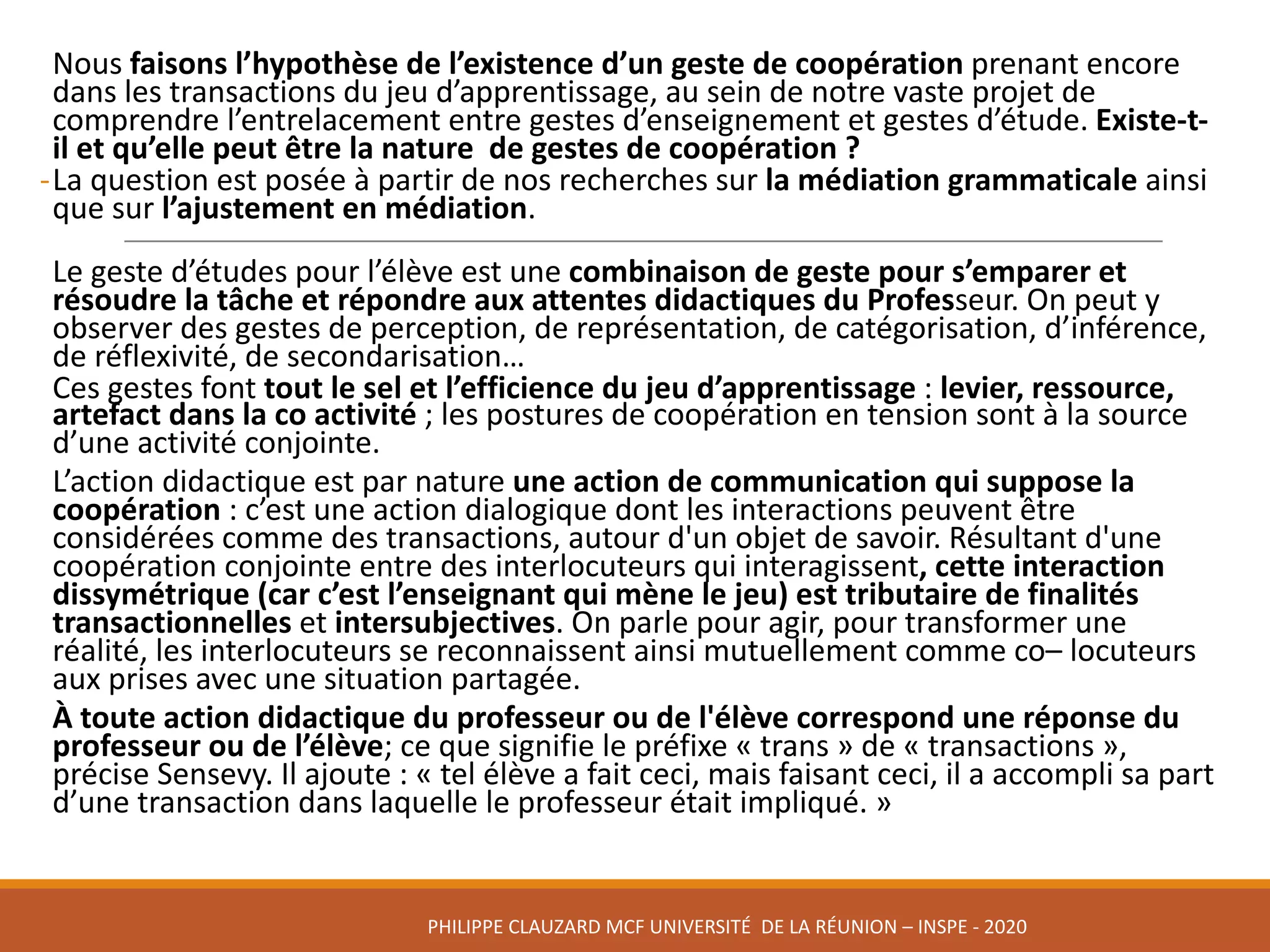 Nous	faisons	l’hypothèse	de	l’existence	d’un	geste	de	coopération	prenant	encore	
dans	les	transactions	du	jeu	d’apprentissage,	au	sein	de	notre	vaste	projet	de	
comprendre	l’entrelacement	entre	gestes	d’enseignement	et	gestes	d’étude.	Existe-t-
il	et	qu’elle	peut	être	la	nature		de	gestes	de	coopération	?
-La	question	est	posée	à	partir	de	nos	recherches	sur	la	médiation	grammaticale	ainsi	
que	sur	l’ajustement	en	médiation.
Le	geste	d’études	pour	l’élève	est	une	combinaison	de	geste	pour	s’emparer	et	
résoudre	la	tâche	et	répondre	aux	attentes	didactiques	du	Professeur.	On	peut	y	
observer	des	gestes	de	perception,	de	représentation,	de	catégorisation,	d’inférence,	
de	réflexivité,	de	secondarisation…
Ces	gestes	font	tout	le	sel	et	l’efficience	du	jeu	d’apprentissage	:	levier,	ressource,	
artefact	dans	la	co activité	;	les	postures	de	coopération	en	tension	sont	à	la	source	
d’une	activité	conjointe.
L’action	didactique	est	par	nature	une	action	de	communication	qui	suppose	la	
coopération :	c’est	une	action	dialogique	dont	les	interactions	peuvent	être	
considérées	comme	des	transactions,	autour	d'un	objet	de	savoir.	Résultant	d'une	
coopération	conjointe	entre	des	interlocuteurs	qui	interagissent,	cette	interaction	
dissymétrique	(car	c’est	l’enseignant	qui	mène	le	jeu)	est	tributaire	de	finalités	
transactionnelles	et	intersubjectives.	On	parle	pour	agir,	pour	transformer	une	
réalité,	les	interlocuteurs	se	reconnaissent	ainsi	mutuellement	comme	co– locuteurs	
aux	prises	avec	une	situation	partagée.	
À	toute	action	didactique	du	professeur	ou	de	l'élève	correspond	une	réponse	du	
professeur	ou	de	l’élève;	ce	que	signifie	le	préfixe	« trans »	de	« transactions »,	
précise	Sensevy.	Il	ajoute	:	« tel	élève	a	fait	ceci,	mais	faisant	ceci,	il	a	accompli	sa	part	
d’une	transaction	dans	laquelle	le	professeur	était	impliqué. »		
PHILIPPE	CLAUZARD MCF	UNIVERSITÉ		DE	LA	RÉUNION	– INSPE	- 2020
 