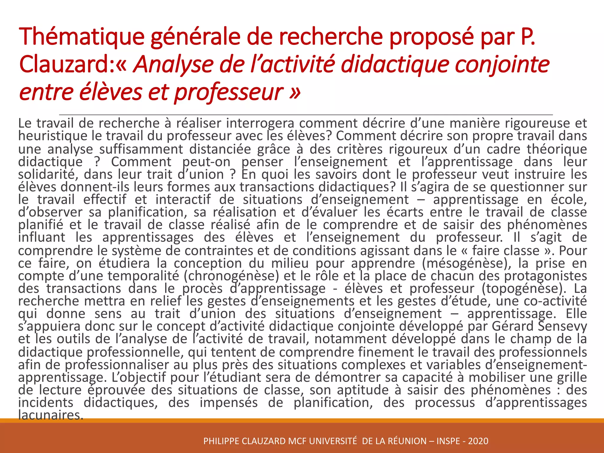 Thématique	générale	de	recherche	proposé	par	P.	
Clauzard:« Analyse	de	l’activité	didactique	conjointe	
entre	élèves	et	professeur »	
Le travail de recherche à réaliser interrogera comment décrire d’une manière rigoureuse et
heuristique le travail du professeur avec les élèves? Comment décrire son propre travail dans
une analyse suffisamment distanciée grâce à des critères rigoureux d’un cadre théorique
didactique ? Comment peut-on penser l’enseignement et l’apprentissage dans leur
solidarité, dans leur trait d’union ? En quoi les savoirs dont le professeur veut instruire les
élèves donnent-ils leurs formes aux transactions didactiques? Il s’agira de se questionner sur
le travail effectif et interactif de situations d’enseignement – apprentissage en école,
d’observer sa planification, sa réalisation et d’évaluer les écarts entre le travail de classe
planifié et le travail de classe réalisé afin de le comprendre et de saisir des phénomènes
influant les apprentissages des élèves et l’enseignement du professeur. Il s’agit de
comprendre le système de contraintes et de conditions agissant dans le « faire classe ». Pour
ce faire, on étudiera la conception du milieu pour apprendre (mésogénèse), la prise en
compte d’une temporalité (chronogénèse) et le rôle et la place de chacun des protagonistes
des transactions dans le procès d’apprentissage - élèves et professeur (topogénèse). La
recherche mettra en relief les gestes d’enseignements et les gestes d’étude, une co-activité
qui donne sens au trait d’union des situations d’enseignement – apprentissage. Elle
s’appuiera donc sur le concept d’activité didactique conjointe développé par Gérard Sensevy
et les outils de l’analyse de l’activité de travail, notamment développé dans le champ de la
didactique professionnelle, qui tentent de comprendre finement le travail des professionnels
afin de professionnaliser au plus près des situations complexes et variables d’enseignement-
apprentissage. L’objectif pour l’étudiant sera de démontrer sa capacité à mobiliser une grille
de lecture éprouvée des situations de classe, son aptitude à saisir des phénomènes : des
incidents didactiques, des impensés de planification, des processus d’apprentissages
lacunaires.
PHILIPPE	CLAUZARD MCF	UNIVERSITÉ		DE	LA	RÉUNION	– INSPE	- 2020
 
