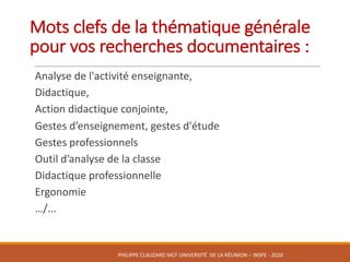 Mots	clefs	de	la	thématique	générale	
pour	vos	recherches	documentaires	:	
Analyse	de	l'activité	enseignante,	
Didactique,	
Action	didactique	conjointe,	
Gestes	d’enseignement,	gestes	d'étude	
Gestes	professionnels
Outil	d’analyse	de	la	classe
Didactique	professionnelle
Ergonomie	
…/...
PHILIPPE	CLAUZARD MCF	UNIVERSITÉ		DE	LA	RÉUNION	– INSPE	- 2020
 