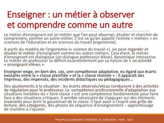 Le	métier	d’enseignant	est	un	métier	que	l’on	peut	observer,	étudier	et	chercher	de	
comprendre,	comme	un	autre	métier.	C’est	ce	qu’on	appelle	l’entrée	« métiers »	en	
sciences	de	l’éducation	et	en	sciences	du	travail	(ergonomie).
A	partir	du	modèle	de	l’ergonomie	(« science	du	travail »),	on	peut	regarder	et	
étudier	le	métier	d’enseignant	comme	les	autres	métiers.	Cela	étant,	le	métier	
d’enseignant	est	dialogique	(un	dialogue	professeur-élève),	dynamique	interactive.	
Le	métier	de	professeur	se	définit	essentiellement	par	sa	nature	de	« co-activité	
« enseignant-élèves ».	
Enseigner	exige,	en	bien	des		cas,	une	compétence	adaptative,	eu	égard	aux	écarts	
existants	entre	la	« classe	planifiée »	et	la	« classe	réalisée »	:	il	apparaît	des	
imprévus,	des	impensés,	des	incidents	didactiques	ou	pédagogiques…
Des	ajustements	à	la	situation	:	les	écarts	observés/vécus	conduisent	à	des	activités	
de	régulation	pour	le	professeur.	La	 compétence	professionnelle	d’adaptation	aux	
situations	instables	du	« faire	classe »	est	une	compétence	fondamentale	pour	faire	
face	à	des	situations	critiques.	Il	semble	nécessaire	de	s’appuyer	sur	des	éléments	
invariants pour	tenir	le	gouvernail	de	la	classe.	Il	faut	avoir	à	l’esprit	une	grille	de	
lecture,	des	catégories,	des	phases	de	séquence	d’enseignement	– apprentissage	
de	manière	à	s’ajuster.
Enseigner	:	un	métier	à	observer	
et	comprendre	comme	un	autre
PHILIPPE	CLAUZARD MCF	UNIVERSITÉ		DE	LA	RÉUNION	– INSPE	- 2020
 