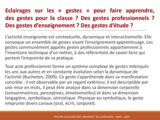 L’activité	enseignante	est	contextuelle,	dynamique	et	interactionnelle.	Elle	
convoque	un	ensemble	de	gestes	visant	l’enseignement-apprentissage.	Les	
gestes	communément	appelés	gestes	professionnels	appartiennent	à	
l’inventaire	technique	d’un	métier,	à	des	référentiels	de	savoir-faire	qui	
portent	l’empreinte	de	sa	pratique.	
Tout	acte	professionnel	forme	un	système	complexe	de	gestes	imbriqués	
les	uns	aux	autres	et	en	constante	évolution	selon	la	dynamique	de	
l’activité	(Bucheton,	2009).	Ce	geste	s’appréhende	dans	sa	manifestation	
concrète	:	il	est	observable	par	un	regard	extérieur,	il	est	descriptible	par	
une	mise	en	mots,	il	peut	être	analysé	dans	sa	dimension	corporelle	
(sensorimotrices,	perceptives,	émotionnelles)	et	dans	sa	dimension	
langagière,	symbolique,	sémiotique.	Physique	ou	symbolique,	le	geste	
emprunte	divers	canaux	(oral,	écrit,	corporel).	
Eclairages sur les « gestes » pour faire apprendre,
des gestes pour la classe ? Des gestes professionnels ?
Des gestes d’enseignement ? Des gestes d’étude ?
PHILIPPE	CLAUZARD MCF	UNIVERSITÉ		DE	LA	RÉUNION	– INSPE	- 2020
 