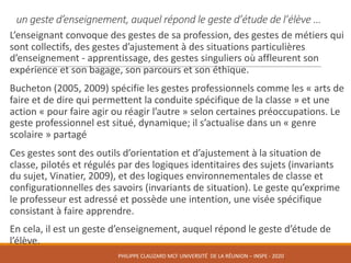 un	geste	d’enseignement,	auquel	répond	le	geste	d’étude	de	l’élève	…
L’enseignant	convoque	des	gestes	de	sa	profession,	des	gestes	de	métiers	qui	
sont	collectifs,	des	gestes	d’ajustement	à	des	situations	particulières	
d’enseignement	- apprentissage,	des	gestes	singuliers	où	affleurent	son	
expérience	et	son	bagage,	son	parcours	et	son	éthique.	
Bucheton	(2005,	2009)	spécifie	les	gestes	professionnels	comme	les	«	arts	de	
faire	et	de	dire	qui	permettent	la	conduite	spécifique	de	la	classe	»	et	une	
action	«	pour	faire	agir	ou	réagir	l’autre	»	selon	certaines	préoccupations.	Le	
geste	professionnel	est	situé,	dynamique;	il	s’actualise	dans	un	«	genre	
scolaire	»	partagé
Ces	gestes	sont	des	outils	d’orientation	et	d’ajustement	à	la	situation	de	
classe,	pilotés	et	régulés	par	des	logiques	identitaires	des	sujets	(invariants	
du	sujet,	Vinatier,	2009),	et	des	logiques	environnementales	de	classe	et	
configurationnelles	des	savoirs	(invariants	de	situation).	Le	geste	qu’exprime	
le	professeur	est	adressé	et	possède	une	intention,	une	visée	spécifique	
consistant	à	faire	apprendre.	
En	cela,	il	est	un	geste	d’enseignement,	auquel	répond	le	geste	d’étude	de	
l’élève.
PHILIPPE	CLAUZARD MCF	UNIVERSITÉ		DE	LA	RÉUNION	– INSPE	- 2020
 