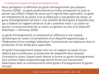 Un	entrelacement	de	gestes	d’enseignement	et	de	gestes	d’étude	
Nous	partageons	la	définition	du	geste	d’enseignement	que	propose	
Sensevy	(2010)	:	un	geste	professionnel	en	milieu	enseignant	ne	peut	se	
penser	que	référé	à	l’objet	de	savoir	qu’il	s’agit	de	faire	apprendre.	Le	geste	
est	intimement	lié	au	savoir.	Il	ne	se	réduit	pas	à	une	gestion	de	classe.	Le	
geste	d'enseignement	est	ainsi	«	une	manière	de	faire	grâce	à	laquelle	celui	
qui	a	élaboré	un	rapport	construit	et	de	«	première	main	»	au	savoir	va	
assurer	la	communication	de	ce	savoir,	en	général	au	sein	d'un	dispositif	
didactique.	»	(Sensevy,	2010).	
Le	geste	d'enseignement	se	comprend	en	référence	à	une	analyse	
épistémique	du	savoir,	à	la	production	d'un	dispositif	apprentissage,	à	
l’élaboration	d’une	stratégie	didactique.	Il	prend	toute	son	épaisseur	dans	la	
production	d’une	étude	pour	apprendre.
Un	geste	d'enseignement	repose	ainsi	sur	un	rapport	au	savoir	en	jeu	
élaboré	par	le	professeur,	la	production	de	dispositifs	dans	lesquels	
s’actualise	le	savoir.	Lequel	savoir	donne	sa	forme	au	geste	d’enseignement,	
tout	comme	l'objet	d'apprentissage	donne	forme	aux	transactions	
didactiques	dans	un	entrelacement	entre	gestes	d'enseignement	et	gestes	
d'étude.	
PHILIPPE	CLAUZARD MCF	UNIVERSITÉ		DE	LA	RÉUNION	– INSPE	- 2020
 