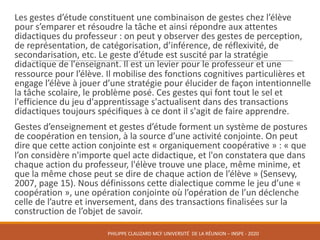 Les	gestes	d’étude	constituent	une	combinaison	de	gestes	chez	l’élève	
pour	s’emparer	et	résoudre	la	tâche	et	ainsi	répondre	aux	attentes	
didactiques	du	professeur	:	on	peut	y	observer	des	gestes	de	perception,	
de	représentation,	de	catégorisation,	d’inférence,	de	réflexivité,	de	
secondarisation,	etc.	Le	geste	d’étude	est	suscité	par	la	stratégie	
didactique	de	l'enseignant.	Il	est	un	levier	pour	le	professeur	et	une	
ressource	pour	l’élève.	Il	mobilise	des	fonctions	cognitives	particulières	et	
engage	l’élève	à	jouer	d’une	stratégie	pour	élucider	de	façon	intentionnelle	
la	tâche	scolaire,	le	problème	posé.	Ces	gestes	qui	font	tout	le	sel	et	
l'efficience	du	jeu	d'apprentissage	s'actualisent	dans	des	transactions	
didactiques	toujours	spécifiques	à	ce	dont	il	s'agit	de	faire	apprendre.	
Gestes	d’enseignement	et	gestes	d’étude	forment	un	système	de	postures	
de	coopération	en	tension,	à	la	source	d’une	activité	conjointe.	On	peut	
dire	que	cette	action	conjointe	est	«	organiquement	coopérative	»	:	«	que	
l’on	considère	n'importe	quel	acte	didactique,	et	l'on	constatera	que	dans	
chaque	action	du	professeur,	l'élève	trouve	une	place,	même	minime,	et	
que	la	même	chose	peut	se	dire	de	chaque	action	de	l’élève	»	(Sensevy,	
2007,	page	15).	Nous	définissons	cette	dialectique	comme	le	jeu	d’une	«	
coopération	»,	une	opération	conjointe	où	l’opération	de	l’un	déclenche	
celle	de	l’autre	et	inversement,	dans	des	transactions	finalisées	sur	la	
construction	de	l’objet	de	savoir.
PHILIPPE	CLAUZARD MCF	UNIVERSITÉ		DE	LA	RÉUNION	– INSPE	- 2020
 
