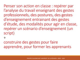 Penser	son	action	en	classe :	repérer	par	
l’analyse	du	travail	enseignant	des	gestes	
professionnels,	des	postures,	des	gestes	
d’enseignement	entrainant	des	gestes	
d’étude,	des	modalités	pour	agir	en	classe,	
repérer	un	scénario	d’enseignement	(un	
script)
+
construire	des	gestes	pour	faire	
apprendre,	pour	former	les	apprenants
PHILIPPE	CLAUZARD MCF	UNIVERSITÉ		DE	LA	RÉUNION	– INSPE	- 2020
 