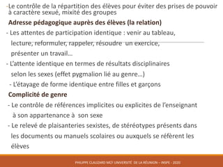 -Le	contrôle	de	la	répartition	des	élèves	pour	éviter	des	prises	de	pouvoir	
à	caractère	sexué,	mixité	des	groupes		
Adresse	pédagogique	auprès	des	élèves	(la	relation)
- Les	attentes	de	participation	identique	:	venir	au	tableau,		
lecture,	reformuler,	rappeler,	résoudre		un	exercice,	
présenter	un	travail…
- L’attente	identique	en	termes	de	résultats	disciplinaires				
selon	les	sexes	(effet	pygmalion	lié	au	genre…)
- L’étayage	de	forme	identique	entre	filles	et	garçons
Complicité	de	genre
- Le	contrôle	de	références	implicites	ou	explicites	de	l’enseignant		
à	son	appartenance	à		son	sexe
- Le	relevé	de	plaisanteries	sexistes,	de	stéréotypes	présents	dans			
les	documents	ou	manuels	scolaires	ou	auxquels	se	réfèrent	les			
élèves
PHILIPPE	CLAUZARD MCF	UNIVERSITÉ		DE	LA	RÉUNION	– INSPE	- 2020
 
