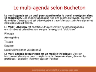Le	multi-agenda	selon	Bucheton
Le	multi-agenda	est	un	outil	pour	appréhender	le	travail	enseignant	dans	
sa	complexité.	Une	modélisation	plus	fine	des	gestes	d'étayage,	au	cœur	
du	métier	d'enseignant	est	développée	à	travers	les	postures	enseignantes	
et	les	postures	d'élèves.
LE	MULTI-AGENDA est	constitué	d'un	ensemble	de	préoccupations	
enchâssées	et	orientées	vers	ce	que	l'enseignant	"doit	faire"	:
Pilotage
Atmosphère
Tissage
Etayage
Savoirs	(enseigner	un	contenu)
Le	multi-agenda	de	Bucheton est	un	modèle	théorique	:	C’est	un	
instrument	d’analyse	pour	:	- Agir	dans	la	classe- Analyser,	évaluer	les	
pratiques	- Explorer,	inventer,	ajuster- Former
PHILIPPE	CLAUZARD MCF	UNIVERSITÉ		DE	LA	RÉUNION	– INSPE	- 2020
 