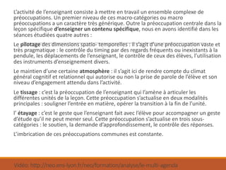 Vidéo:	http://neo.ens-lyon.fr/neo/formation/analyse/le-multi-agenda
L’activité	de	l’enseignant	consiste	à	mettre	en	travail	un	ensemble	complexe	de	
préoccupations.	Un	premier	niveau	de	ces	macro-catégories	ou	macro	
préoccupations	a	un	caractère	très	générique.	Outre	la	préoccupation	centrale	dans	la	
leçon	spécifique	d’enseigner	un	contenu	spécifique,	nous	en	avons	identifié	dans	les	
séances	étudiées	quatre	autres	:
Le pilotage des	dimensions	spatio- temporelles	:	il	s’agit	d’une	préoccupation	vaste	et	
très	pragmatique	:	le	contrôle	du	timing	par	des	regards	fréquents	ou	inexistants	à	la	
pendule,	les	déplacements	de	l’enseignant,	le	contrôle	de	ceux	des	élèves,	l’utilisation	
des	instruments	d’enseignement	divers.
Le	maintien	d’une	certaine atmosphère	:	il	s’agit	ici	de	rendre	compte	du	climat	
général	cognitif	et	relationnel	qui	autorise	ou	non	la	prise	de	parole	de	l’élève	et	son	
niveau	d’engagement	attendu	dans	l’activité.
Le	tissage :	c’est	la	préoccupation	de	l’enseignant	qui	l’amène	à	articuler	les	
différentes	unités	de	la	leçon.	Cette	préoccupation	s’actualise	en	deux	modalités	
principales	:	souligner	l’entrée	en	matière,	opérer	la	transition	à	la	fin	de	l’unité.
l’	étayage	:	c’est	le	geste	que	l’enseignant	fait	avec	l’élève	pour	accompagner	un	geste	
d’étude	qu’il	ne	peut	mener	seul.	Cette	préoccupation	s’actualise	en	trois	sous-
catégories	:	le	soutien,	la	demande	d’approfondissement,	le	contrôle	des	réponses.
L’imbrication	de	ces	préoccupations	communes	est	constante.
 