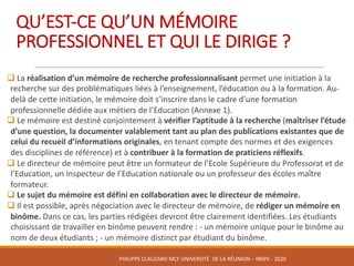 QU’EST-CE	QU’UN	MÉMOIRE	
PROFESSIONNEL	ET	QUI	LE	DIRIGE	?
q La	réalisation	d’un	mémoire	de	recherche	professionnalisant	permet	une	initiation	à	la	
recherche	sur	des	problématiques	liées	à	l’enseignement,	l’éducation	ou	à	la	formation.	Au-
delà	de	cette	initiation,	le	mémoire	doit	s’inscrire	dans	le	cadre	d’une	formation	
professionnelle	dédiée	aux	métiers	de	l’Education	(Annexe	1).	
q Le	mémoire	est	destiné	conjointement	à	vérifier	l’aptitude	à	la	recherche	(maîtriser	l’étude	
d’une	question,	la	documenter	valablement	tant	au	plan	des	publications	existantes	que	de	
celui	du	recueil	d’informations	originales,	en	tenant	compte	des	normes	et	des	exigences	
des	disciplines	de	référence)	et	à	contribuer	à	la	formation	de	praticiens	réflexifs.	
q Le	directeur	de	mémoire	peut	être	un	formateur	de	l’Ecole	Supérieure	du	Professorat	et	de	
l’Education,	un	Inspecteur	de	l’Education	nationale	ou	un	professeur	des	écoles	maître	
formateur.	
q Le	sujet	du	mémoire	est	défini	en	collaboration	avec	le	directeur	de	mémoire.
q Il	est	possible,	après	négociation	avec	le	directeur	de	mémoire,	de	rédiger	un	mémoire	en	
binôme.	Dans	ce	cas,	les	parties	rédigées	devront	être	clairement	identifiées.	Les	étudiants	
choisissant	de	travailler	en	binôme	peuvent	rendre	:	- un	mémoire	unique	pour	le	binôme	au	
nom	de	deux	étudiants	;	- un	mémoire	distinct	par	étudiant	du	binôme.
PHILIPPE	CLAUZARD MCF	UNIVERSITÉ		DE	LA	RÉUNION	– INSPE	- 2020
 