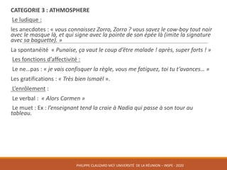 CATEGORIE	3 :	ATHMOSPHERE
Le	ludique :
les	anecdotes :	« vous	connaissez	Zorro,	Zorro ?	vous	savez	le	cow-boy	tout	noir	
avec	le	masque	là,	et	qui	signe	avec	la	pointe	de	son	épée	là	(imite	la	signature	
avec	sa	baguette). »
La	spontanéité « Punaise,	ça	vaut	le	coup	d’être	malade !	après,	super	forts ! »
Les	fonctions	d’affectivité :
Le	ne…pas :	« je	vais	confisquer	la	règle,	vous	me	fatiguez,	toi	tu	t’avances… »
Les	gratifications :	« Très	bien	Ismaël ».	
L’enrôlement :
Le	verbal :	 « Alors	Carmen »
Le	muet :	Ex :	l’enseignant	tend	la	craie	à	Nadia	qui	passe	à	son	tour	au	
tableau.
PHILIPPE	CLAUZARD MCF	UNIVERSITÉ		DE	LA	RÉUNION	– INSPE	- 2020
 