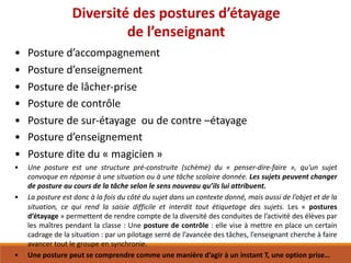 Diversité	des	postures	d’étayage
de	l’enseignant
• Posture	d’accompagnement
• Posture	d’enseignement
• Posture	de	lâcher-prise
• Posture	de	contrôle
• Posture	de	sur-étayage		ou	de	contre	–étayage
• Posture	d’enseignement
• Posture	dite	du	« magicien »
• Une posture est une structure pré-construite (schème) du « penser-dire-faire », qu’un sujet
convoque en réponse à une situation ou à une tâche scolaire donnée. Les sujets peuvent changer
de posture au cours de la tâche selon le sens nouveau qu’ils lui attribuent.
• La posture est donc à la fois du côté du sujet dans un contexte donné, mais aussi de l’objet et de la
situation, ce qui rend la saisie difficile et interdit tout étiquetage des sujets. Les « postures
d’étayage » permettent de rendre compte de la diversité des conduites de l’activité des élèves par
les maîtres pendant la classe : Une posture de contrôle : elle vise à mettre en place un certain
cadrage de la situation : par un pilotage serré de l’avancée des tâches, l’enseignant cherche à faire
avancer tout le groupe en synchronie.
• Une posture peut se comprendre comme une manière d’agir à un instant T, une option prise…
 