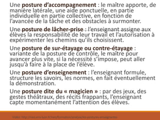 Vidéo:	http://neo.ens-lyon.fr/neo/formation/analyse/les-postures-enseignantes
Une	posture	d’accompagnement :	le	maître	apporte,	de	
manière	latérale,	une	aide	ponctuelle,	en	partie	
individuelle	en	partie	collective,	en	fonction	de	
l’avancée	de	la	tâche	et	des	obstacles	à	surmonter.
Une	posture	de	lâcher-prise :	l’enseignant	assigne	aux	
élèves	la	responsabilité	de	leur	travail	et	l’autorisation	à	
expérimenter	les	chemins	qu’ils	choisissent.
Une	posture	de	sur-étayage	ou	contre-étayage :	
variante	de	la	posture	de	contrôle,	le	maître	pour	
avancer	plus	vite,	si	la	nécessité	s’impose,	peut	aller	
jusqu’à	faire	à	la	place	de	l’élève.
Une	posture	d’enseignement :	l’enseignant	formule,	
structure	les	savoirs,	les	normes,	en	fait	éventuellement	
la	démonstration.
Une	posture	dite	du	« magicien » :	par	des	jeux,	des	
gestes	théâtraux,	des	récits	frappants,	l’enseignant	
capte	momentanément	l’attention	des	élèves.
 