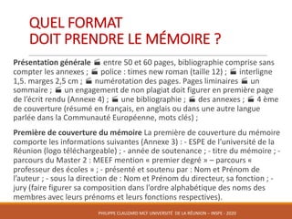 QUEL	FORMAT	
DOIT	PRENDRE	LE	MÉMOIRE	?	
Présentation	générale	· entre	50	et	60	pages,	bibliographie	comprise	sans	
compter	les	annexes	;	· police	:	times	new	roman	(taille	12)	;	· interligne	
1,5.	marges	2,5	cm	;	· numérotation	des	pages.	Pages	liminaires	· un	
sommaire	;	· un	engagement	de	non	plagiat	doit	figurer	en	première	page	
de	l’écrit	rendu	(Annexe	4)	;	· une	bibliographie	;	· des	annexes	;	· 4	ème	
de	couverture	(résumé	en	français,	en	anglais	ou	dans	une	autre	langue	
parlée	dans	la	Communauté	Européenne,	mots	clés)	;
Première	de	couverture	du	mémoire	La	première	de	couverture	du	mémoire	
comporte	les	informations	suivantes	(Annexe	3)	:	- ESPE	de	l’université	de	la	
Réunion	(logo	téléchargeable)	;	- année	de	soutenance	;	- titre	du	mémoire	;	-
parcours	du	Master	2	:	MEEF	mention	«	premier	degré	»	– parcours	«	
professeur	des	écoles	»	;	- présenté	et	soutenu	par	:	Nom	et	Prénom	de	
l’auteur	;	- sous	la	direction	de	:	Nom	et	Prénom	du	directeur,	sa	fonction	;	-
jury	(faire	figurer	sa	composition	dans	l’ordre	alphabétique	des	noms	des	
membres	avec	leurs	prénoms	et	leurs	fonctions	respectives).
PHILIPPE	CLAUZARD MCF	UNIVERSITÉ		DE	LA	RÉUNION	– INSPE	- 2020
 