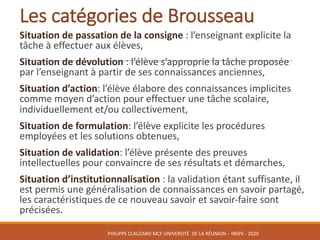 Les	catégories	de	Brousseau
Situation	de	passation	de	la	consigne :	l’enseignant	explicite	la	
tâche	à	effectuer	aux	élèves,
Situation	de	dévolution :	l’élève	s’approprie	la	tâche	proposée	
par	l’enseignant	à	partir	de	ses	connaissances	anciennes,	
Situation	d’action:	l’élève	élabore	des	connaissances	implicites	
comme	moyen	d’action	pour	effectuer	une	tâche	scolaire,	
individuellement	et/ou	collectivement,
Situation	de	formulation:	l’élève	explicite	les	procédures	
employées	et	les	solutions	obtenues,
Situation	de	validation:	l’élève	présente	des	preuves	
intellectuelles	pour	convaincre	de	ses	résultats	et	démarches,
Situation	d’institutionnalisation :	la	validation	étant	suffisante,	il	
est	permis	une	généralisation	de	connaissances	en	savoir	partagé,	
les	caractéristiques	de	ce	nouveau	savoir	et	savoir-faire	sont	
précisées.
PHILIPPE	CLAUZARD MCF	UNIVERSITÉ		DE	LA	RÉUNION	– INSPE	- 2020
 