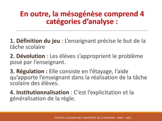En	outre,	la	mésogénèse comprend	4	
catégories	d’analyse :
1.	Définition	du	jeu	:	L’enseignant	précise	le	but	de	la	
tâche	scolaire
2.	Dévolution :	Les	élèves	s’approprient	le	problème	
posé	par	l’enseignant.	
3.	Régulation : Elle	consiste	en	l’étayage,	l’aide	
qu’apporte	l’enseignant	dans	la	réalisation	de	la	tâche	
scolaire	des	élèves.
4.	Institutionnalisation :	C’est	l’explicitation	et	la	
généralisation	de	la	règle.	
PHILIPPE	CLAUZARD MCF	UNIVERSITÉ		DE	LA	RÉUNION	– INSPE	- 2020
 