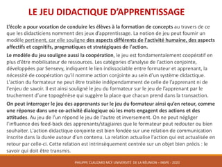 L’école	a	pour	vocation	de	conduire	les	élèves	à	la	formation	de	concepts	au	travers	de	ce	
que	les	didacticiens	nomment	des	jeux	d’apprentissage.	La	notion	de	jeu	peut	fournir	un	
modèle	pertinent,	car	elle	souligne	des	aspects	différents	de	l'activité	humaine,	des	aspects	
affectifs	et	cognitifs,	pragmatiques	et	stratégiques	de	l'action.	
Le	modèle	du	jeu	souligne	aussi	la	coopération,	le	jeu	est	fondamentalement	coopératif	en	
plus	d’être	mobilisateur	de	ressources.	Les	catégories	d’analyse	de	l’action	conjointe,	
développées	par	Sensevy,	indiquent	le	lien	indissociable	entre	formateur	et	apprenant,	la	
nécessité	de	coopération	qu'il	nomme	action	conjointe	au	sein	d’un	système	didactique.	
L'action	du	formateur	ne	peut	être	traitée	indépendamment	de	celle	de	l’apprenant	ni	de	
l'enjeu	de	savoir.	Il	est	ainsi	souligné	le	jeu	du	formateur	sur	le	jeu	de	l’apprenant	par	le	
truchement	d’une	topogénèse	qui	suggère	la	place	que	chacun	prend	dans	la	transaction.	
On	peut	interroger	le	jeu	des	apprenants	sur	le	jeu	du	formateur	ainsi	qu’en	retour,	comme	
une	réponse	dans	une	co-activité	dialogique	où	les	mots	engagent	des	actions	et	des	
attitudes.	Au	jeu	de	l’un	répond	le	jeu	de	l'autre	et	inversement.	On	ne	peut	négliger	
l’influence	des	feed-back	des	apprenants/stagiaires	que	le	formateur	peut	redouter	ou	bien	
souhaiter.	L'action	didactique	conjointe	est	bien	fondée	sur	une	relation	de	communication	
inscrite	dans	la	durée	autour	d’un	contenu.	La	relation	actualise	l'action	qui	est	actualisée	en	
retour	par	celle-ci.	Cette	relation	est	intrinsèquement	centrée	sur	un	objet	bien	précis	:	le	
savoir	qui	doit	être	transmis.	
LE	JEU	DIDACTIQUE	D’APPRENTISSAGE	
PHILIPPE	CLAUZARD MCF	UNIVERSITÉ		DE	LA	RÉUNION	– INSPE	- 2020
 