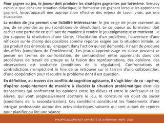 Pour gagner au jeu, le joueur doit produire les stratégies gagnantes par lui-même. Sensevy
explique que dans une situation didactique, le formateur est gagnant lorsque les apprenants
gagnent, lorsqu’apparaît une appropriation effective des enjeux de savoir visés, par une
élucidation.
La notion de jeu permet une lisibilité intéressante: le jeu exige de jouer vraiment au
jeu, de se prendre au jeu (conditions de dévolution). Le co-joueur ou formateur doit
cacher une partie de ce qu'il sait de manière à rendre le jeu énigmatique et motivant. Le
jeu suppose la résolution d'une tâche, l'élucidation d'un problème, l'ouverture d'une
réflexion sur-le-champ des possibles comme réponse exigée par la situation initiale. Le
jeu produit des énoncés qui engagent dans l'action qui est demandé, il s'agit de produire
des effets (conditions de l’enrôlement). Les jeux d'apprentissage en classe peuvent se
penser en termes de confrontation, de contradiction entre apprenants dans des
procédures de travail de groupe ou la fusion des représentations, des opinions, des
observations est souhaitée (conditions de la régulation). Confrontations et
contradictions n’empêchent in fine de se retrouver sur le terrain d’une collaboration,
d'une coopération pour résoudre le problème dont il est question.
En définitive, au travers des conflits de cognition agissante, il s'agit bien de co - opérer,
d’opérer conjointement de manière à élucider la situation problématique dans des
transactions qui confrontent les opinions entre les élèves et entre le professeur et les
élèves, qui vont progressivement abstraire le jeu, le construire en objet de savoir
(conditions de la secondarisation). Ces conditions constituent les fondements d’une
intrigue professorale autour des actes didactiques suivants qui sont autant de repères
pour planifier ou lire une séance.
PHILIPPE	CLAUZARD MCF	UNIVERSITÉ		DE	LA	RÉUNION	– INSPE	- 2020
 