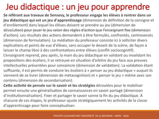 Jeu	didactique	:	un	jeu	pour	apprendre
	 Se	référant	aux	travaux	de	Sensevy,	le	professeur	engage	les	élèves	à	rentrer	dans	un	
jeu	didactique	qui	est	un	jeu	d’apprentissage	(dimension	de	déﬁnikon	de	la	consigne	et	
d’enrôlement)	dans	lequel	les	élèves	doivent	se	prendre	au	jeu	(dimension	de	
dévolukon)	pour	jouer	le	jeu	selon	des	règles	d’ackon	que	l’enseignant	ﬁxe	(dimension	
d’ackon).	Les	résultats	des	ackons	demandent	à	être	formulés,	confrontés,	controversés	
(dimension	de	formulakon).	La	médiakon	du	professeur	consiste	ici	à	solliciter	divers	
explicakons	et	points	de	vue	d’élèves,	sans	occuper	le	devant	de	la	scène,	de	façon	à	
laisser	le	champ	libre	à	des	confrontakons	entre	élèves	(conﬂit	sociocognikf).	
L’enseignant	reprend,	peu	après,	la	main	du	jeu	didackque	en	validant	ou	invalidant	les	
proposikons	des	écoliers,	il	se	retrouve	en	situakon	d’arbitre	du	jeu	face	aux	preuves	
intellectuelles	présentées	pour	convaincre	(dimension	de	validakon).	La	validakon	étant	
suﬃsante,	il	est	permis	de	conduire	les	écoliers	à	«	penser	au	jeu	didackque	»	auquel	ils	
viennent	de	se	livrer	(dimension	de	métacognition)	et	«	penser	le	jeu	»	même	avec	son	
contenu	(dimension	de	secondarisation).
	 Cepe	acqvité	de	pensée	sur	le	savoir	et	les	stratégies	déroulées	pour	le	mobiliser	
permet	ensuite	une	généralisakon	de	connaissances	en	savoir	partagé	(dimension	
d’insktukonnalisakon).	Fixer	et	partager	le	savoir	sonne	la	ﬁn	du	jeu	didackque.	À	
chacune	de	ces	étapes,	le	professeur	ajuste	stratégiquement	les	ackvités	de	la	classe	
d’apprentissage	pour	faire	conceptualiser.	
PHILIPPE	CLAUZARD MCF	UNIVERSITÉ		DE	LA	RÉUNION	– INSPE	- 2020
 