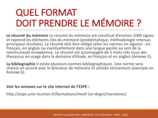 QUEL	FORMAT	
DOIT	PRENDRE	LE	MÉMOIRE	?	
Le	résumé	du	mémoire	Le	résumé	du	mémoire	est	constitué	d’environ	1000	signes	
et	reprend	les	éléments	clés	du	mémoire	(problématique,	méthodologie	retenue,	
principaux	résultats).	Le	résumé	doit	être	rédigé	selon	les	normes	en	vigueur	:	en	
français,	en	anglais	ou	éventuellement	dans	une	langue	parlée	au	sein	de	la	
communauté	européenne.	Le	résumé	est	accompagné	de	5	mots-clés	issus	des	
thesaurus	en	usage	dans	le	domaine	d’étude,	en	français	et	en	anglais	(Annexe	5).	
La	bibliographie	Il	existe	plusieurs	normes	bibliographiques.	Une	norme	sera	
choisie	en	accord	avec	le	directeur	de	mémoire	et	utilisée	strictement	(exemple	en	
Annexe	6).
Voir	les	annexes	sur	le	site	internet	de	l’ESPE	:
http://espe.univ-reunion.fr/formations/meef-1er-degre/memoires/
PHILIPPE	CLAUZARD MCF	UNIVERSITÉ		DE	LA	RÉUNION	– INSPE	- 2020
 