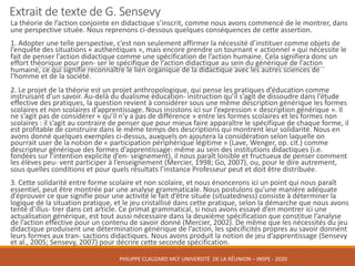 Extrait	de	texte	de	G.	Sensevy
La	théorie	de	l’action	conjointe	en	didactique	s’inscrit,	comme	nous	avons	commencé	de	le	montrer,	dans	
une	perspective	située.	Nous	reprenons	ci-dessous	quelques	conséquences	de	cette	assertion.	
1.	Adopter	une	telle	perspective,	c’est	non	seulement	affirmer	la	nécessité	d’instituer	comme	objets	de	
l’enquête	des	situations	«	authentiques	»,	mais	encore	prendre	un	tournant	«	actionnel	»	qui	nécessite	le	
fait	de	penser	l’action	didactique	comme	une	spécification	de	l’action	humaine.	Cela	signifiera	donc	un	
effort	théorique	pour	pen- ser le	spécifique	de	l’action	didactique	au	sein	du	générique	de	l’action	
humaine,	ce	qui	signifie	reconnaître	le	lien	organique	de	la	didactique	avec	les	autres	sciences	de	
l’homme	et	de	la	société.	
2.	Le	projet	de	la	théorie	est	un	projet	anthropologique,	qui	pense	les	pratiques	d’éducation	comme	
instruisant	d’un	savoir.	Au-delà	du	dualisme	éducation- instruction	qu’il	s’agit	de	dissoudre	dans	l’étude	
effective	des	pratiques,	la	question	revient	à	considérer	sous	une	même	description	générique	les	formes	
scolaires	et	non	scolaires	d’apprentissage.	Nous	insistons	ici	sur	l’expression	«	description	générique	».	Il	
ne	s’agit	pas	de	considérer	«	qu’il	n’y	a	pas	de	différence	»	entre	les	formes	scolaires	et	les	formes	non	
scolaires	:	il	s’agit	au	contraire	de	penser	que	pour	mieux	faire	apparaître	le	spécifique	de	chaque	forme,	il	
est	profitable	de	construire	dans	le	même	temps	des	descriptions	qui	montrent	leur	solidarité.	Nous	en	
avons	donné	quelques	exemples	ci-dessus,	auxquels	on	ajoutera	la	considération	selon	laquelle	on	
pourrait	user	de	la	notion	de	«	participation	périphérique	légitime	»	(Lave,	Wenger,	op.	cit.)	comme	
descripteur	générique	des	formes	d’apprentissage:	même	au	sein	des	institutions	didactiques	(i.e.	
fondées	sur	l’intention	explicite	d’en- seignement),	il	nous	paraît	loisible	et	fructueux	de	penser	comment	
les	élèves	peu- vent	participer	à	l’enseignement	(Mercier,	1998;	Go,	2007),	ou,	pour	le	dire	autrement,	
sous	quelles	conditions	et	pour	quels	résultats	l’instance	Professeur	peut	et	doit	être	distribuée.	
3.	Cette	solidarité	entre	forme	scolaire	et	non	scolaire,	et	nous	énoncerons	ici	un	point	qui	nous	paraît	
essentiel,	peut	être	montrée	par	une	analyse	grammaticale.	Nous	postulons	qu’une	manière	adéquate	
d’éprouver	ce	que	signifie	pour	une	activité	le	fait	d’être	située	(situatedness)	consiste	à	déterminer	la	
logique	de	la	situation	pratique,	et	le	jeu	cristallisé	dans	cette	pratique,	selon	la	démarche	que	nous	avons	
tenté	d’illus- trer dans	cet	article.	Ce	primat	grammatical,	si	nous	avons	essayé	d’en	montrer	ici	une	
actualisation	générique,	est	tout	aussi	nécessaire	dans	la	deuxième	spécification	que	constitue	l’analyse	
de	l’action	effective	pour	un	contenu	de	savoir	donné	(Mercier,	2002).	De	même	que	les	nécessités	du	jeu	
didactique	produisent	une	détermination	générique	de	l’action,	les	spécificités	propres	au	savoir	donnent	
leurs	formes	aux	tran- sactions didactiques.	Nous	avons	produit	la	notion	de	jeu	d’apprentissage	(Sensevy
et	al.,	2005;	Sensevy,	2007)	pour	décrire	cette	seconde	spécification.	
PHILIPPE	CLAUZARD MCF	UNIVERSITÉ		DE	LA	RÉUNION	– INSPE	- 2020
 