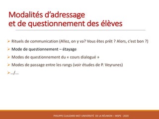 Modalités	d’adressage	
et	de	questionnement	des	élèves
Ø Rituels	de	communication	(Allez,	on	y	va?	Vous	êtes	prêt	?	Alors,	c’est	bon	?)
Ø Mode	de	questionnement	– étayage	
Ø Modes	de	questionnement	du	« cours	dialogué »	
Ø Modes	de	passage	entre	les	rangs	(voir	études	de	P.	Veyrunes)
Ø…/...
PHILIPPE	CLAUZARD MCF	UNIVERSITÉ		DE	LA	RÉUNION	– INSPE	- 2020
 
