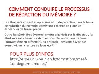 COMMENT	CONDUIRE	LE	PROCESSUS	
DE	RÉDACTION	DU	MÉMOIRE	?
Les	étudiants	doivent	adopter	une	attitude	proactive	dans	le	travail	
de	rédaction	du	mémoire	consistant	à	mettre	en	place	un	
échéancier	de	travail	précis.	
Outre	les	séminaires	éventuellement	organisés	par	le	directeur,	les	
étudiants	solliciteront	ce	dernier	pour	des	entretiens	de	travail	
(pouvant	être	en	présentiel,	en	distanciel- sessions	Skype	par	
exemple),	ou	la	lecture	de	leurs	écrits.
POUR	PLUS	D’INFOS
http://espe.univ-reunion.fr/formations/meef-
1er-degre/memoires/
PHILIPPE	CLAUZARD MCF	UNIVERSITÉ		DE	LA	RÉUNION	– INSPE	- 2020
 