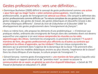 Gestes	professionnels	:	vers	une	définition…
ØDominique	Bucheton (2009)	définit	le	concept	de	geste	professionnel comme une	action	
« pour	faire	agir	ou	réagir	l’autre » selon	certaines	préoccupations. Inscrit	dans	la	
professionnalité, ce	geste	de	l’enseignant	est	adressé	aux	élèves.	Elle	conçoit	la	définition	des	
gestes	professionnels	comme	difficile	car "la	nature	complexe	de	ces	gestes	(qui	incluent	des	
gestes	langagiers,	des	gestes	de	travail,	des	gestes	didactiques	et	éducatifs)	renvoie	à	des	
champs	théoriques	différents".	Extrait	du	livre	de	D.Bucheton	et	O.Dezutter	2008	"Le	
développement	des	gestes	professionnels	dans	l'enseignement	du	français".	
ØDans	ce	même	livre,	elle	propose	les	éléments	d'une	problématique	:	« S'intéresser	aux	
pratiques	réelles,	ordinaires	des	enseignants	de	français	dans	des	contextes	divers	est	devenu	
aujourd'hui	une	urgence	si	on	veut	mieux	comprendre	les	réussites	ou	les	ratés	
apprentissages	des	élèves.	Comment	les	enseignants	s'y	prennent-ils	vraiment	?	Y	aurait-il	
manières	de	faire,	des	gestes	professionnels	plus	efficients	ou	d'autres	au	contraire	qui	
empêchent	les	élèves	d'apprendre,	qui	les	inhibent	?	Peut-on	mieux	comprendre	les	
décisions	qui	se	prennent	dans	l'urgence	de	la	dynamique	de	la	classe	?	Où	prennent-elles	
leur	source?	Dans	les	modèles	didactiques	anciens	ou	plus	récents,	l'expérience	de	la	classe?	
Dans	les	choix	éthiques	d'une	équipe,	la	culture	propre	de	l'enseignant	? »
ØGérard	Sensevy nomme	geste	d'enseignement	« une	manière	de	faire	grâce	à	laquelle	celui	
qui	a	élaboré	un	rapport	construit	et	de	"première	main"	au	savoir	va	assurer	la	
communication	de	ce	savoir,	en	général	au	sein	d'un	dispositif	didactique. »	Extrait	de	TFE	
Travail	et	formation	en	éducation	n°5:	2010
PHILIPPE	CLAUZARD MCF	UNIVERSITÉ		DE	LA	RÉUNION	– INSPE	- 2020
 