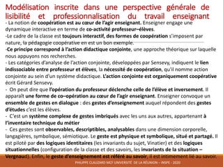 Modélisation inscrite dans une perspective générale de
lisibilité et professionnalisation du travail enseignant
- La	notion	de	coopération	est	au	cœur	de	l’agir	enseignant.	Enseigner	engage	une	
dynamique	interactive	en	terme	de	co-activité	professeur–élèves.
-Le	cadre	de	la	classe	est	toujours	interactif,	des	formes	de	coopération s’imposent	par	
nature,	la	pédagogie	coopérative	en	est	un	bon	exemple.
-Ce	principe	correspond	à	l’action	didactique	conjointe,	une	approche	théorique	sur	laquelle	
nous	appuyons	nos	recherches.
- Les	catégories	d’analyse	de	l’action	conjointe,	développées	par	Sensevy,	indiquent	le	lien	
indissociable	entre	professeur	et	élèves,	la	nécessité	de	coopération,	qu'il	nomme	action	
conjointe	au	sein	d’un	système	didactique.	L’action	conjointe	est	organiquement	coopérative	
écrit	Gérard	Sensevy.	
- On	peut	dire	que	l’opération	du	professeur	déclenche	celle	de	l’élève	et	inversement.	Il	
apparaît	une	forme	de	co–opération	au	cœur	de	l’agir	enseignant.	Enseigner	convoque	un	
ensemble	de	gestes	en	dialogue	:	des	gestes	d’enseignement	auquel	répondent	des	gestes	
d’études	c’est	les	élèves.
- C’est	un	système	complexe	de	gestes	imbriqués	avec	les	uns	aux	autres,	appartenant	à	
l’inventaire	technique	du	métier
- Ces	gestes	sont	observables,	descriptibles,	analysables	dans	une	dimension	corporelle,	
langagières,	symbolique,	sémiotique.	Le	geste	est	physique	et	symbolique,	situé	et	partagé.	Il	
est	piloté	par	des	logiques	identitaires	(les	invariants	du	sujet,	Vinatier)	et	des	logiques	
situationnelles	(configuration	de	la	classe	et	des	savoirs,	les	invariants	de	la	situation	–
Vergnaud).	Enfin,	le	geste	d’enseignement	est	référé	au	savoir,	il	est	intimement	lié	au	savoir.
PHILIPPE	CLAUZARD MCF	UNIVERSITÉ		DE	LA	RÉUNION	– INSPE	- 2020
 