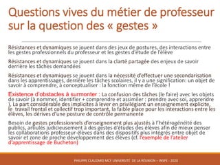 Questions	vives	du	métier	de	professeur	
sur	la	question	des	« gestes »
Résistances	et	dynamiques	se	jouent	dans	des	jeux	de	postures,	des	interactions	entre	
les	gestes	professionnels	du	professeur	et	les	gestes	d’étude	de	l’élève
Résistances	et	dynamiques	se	jouent	dans la	clarté	partagée	des	enjeux	de	savoir	
derrière	les	tâches	demandées
Résistances	et	dynamiques	se	jouent	dans la	nécessité	d’effectuer	une	secondarisation
dans	les	apprentissages,	derrière	les	tâches	scolaires,	il	y	a	une	signification:	un	objet	de	
savoir	à	comprendre,	à	conceptualiser	:	la	fonction	même	de	l’école	!
Existence d’obstacles à surmonter : La	confusion	des	tâches	(le	faire)	avec	les	objets	
de	savoir	(à	nommer,	identifier	+	comprendre	et	assimiler	:	prendre	avec	soi,	apprendre	
),	La	part	considérable	des	implicites	à	lever	en	privilégiant	un	enseignement	explicite,	
le		travail	frontal	et	collectif	trop	important,	la	faible	place	pour	les	interactions	entre	les	
élèves,	les	dérives	d’une	posture	de	contrôle	permanente
Besoin	de	gestes	professionnels	d’enseignement	plus	ajustés	à	l’hétérogénéité	des	
publics,	artiulés judicieusement	à	des	gestes	d’études	des	élèves	afin	de	mieux	penser	
les	collaborations	professeur-élèves	dans	des	dispositifs	plus	intégrés	entre	objet	de	
savoir	et	zone	de	proche	développement	des	élèves	(cf.	l’exemple	de	l’atelier	
d’apprentissage	de	Bucheton)
PHILIPPE	CLAUZARD MCF	UNIVERSITÉ		DE	LA	RÉUNION	– INSPE	- 2020
 