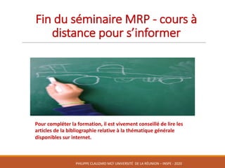 Fin	du	séminaire	MRP	- cours	à	
distance	pour	s’informer
Pour	compléter	la	formation,	il	est	vivement	conseillé	de	lire	les	
articles	de	la	bibliographie	relative	à	la	thématique	générale	
disponibles	sur	internet.	
PHILIPPE	CLAUZARD MCF	UNIVERSITÉ		DE	LA	RÉUNION	– INSPE	- 2020
 
