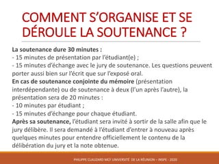 COMMENT	S’ORGANISE	ET	SE	
DÉROULE	LA	SOUTENANCE	?
La	soutenance	dure	30	minutes	:	
- 15	minutes	de	présentation	par	l’étudiant(e)	;	
- 15	minutes	d’échange	avec	le	jury	de	soutenance.	Les	questions	peuvent	
porter	aussi	bien	sur	l’écrit	que	sur	l’exposé	oral.	
En	cas	de	soutenance	conjointe	du	mémoire	(présentation	
interdépendante)	ou	de	soutenance	à	deux	(l’un	après	l’autre),	la	
présentation	sera	de	20	minutes	:	
- 10	minutes	par	étudiant	;	
- 15	minutes	d’échange	pour	chaque	étudiant.	
Après	sa	soutenance,	l’étudiant	sera	invité	à	sortir	de	la	salle	afin	que	le	
jury	délibère.	Il	sera	demandé	à	l’étudiant	d’entrer	à	nouveau	après	
quelques	minutes	pour	entendre	officiellement	le	contenu	de	la	
délibération	du	jury	et	la	note	obtenue.
PHILIPPE	CLAUZARD MCF	UNIVERSITÉ		DE	LA	RÉUNION	– INSPE	- 2020
 