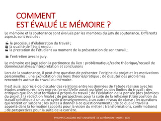 COMMENT	
EST	ÉVALUÉ	LE	MÉMOIRE	?	
	 Le	mémoire	et	la	soutenance	sont	évalués	par	les	membres	du	jury	de	soutenance.	Diﬀérents	
aspects	sont	évalués	:	
·	le	processus	d’élaboration	du	travail	;
·	la	qualité	de	l’écrit	rendu	;
·	la	prestation	de	l’étudiant	au	moment	de	la	présentation	de	son	travail	;	
·	l’entretien	avec	le	jury.	
	 Le	mémoire	est	jugé	selon	la	pertinence	du	lien	:	problématique/cadre	théorique/recueil	de	
données/analyses/interprétation	et	conclusions
	 Lors	de	la	soutenance,	il	peut	être	question	de	présenter		l’origine	du	projet	et	les	motivations	
personnelles	;	une	explicitation	des	liens	théorie/pratique	;	de	discuter des	problèmes	
rencontrés	autour	du	travail	du	mémoire.	
	 Il	est	aussi	apprécié	de	discuter	des	relations	entre	les	données	de	l’étude	réalisée	avec	les	
études	antérieures	;	des	regrets	(ce	qu’il/elle	aurait	pu	faire)	ou	des	limites	du	travail	;	des	
crikques	que	l’on	peut	formuler	à	propos	du	travail	;	de	l’évolution	de	la	pensée	(des	prémices	
du	projet	à	la	rédaction	finale)	;	de	perspectives	pour	la	suite	de	la	réflexion	(transposition	du	
travail	spécifique	à	un	autre	cycle	d’enseignement,	à	un	autre	niveau	de	classe	;	les	queskons	
qui	restent	en	suspens	;	les	suites	à	donner	à	ce	questionnement)	;	de	ce	que	le	travail	a	
apporté	dans	la	formation	(apports	pour	la	vision	du	métier	:	transformations,	confirmations)	
;	de	perspectives	pour	la	suite	de	la	carrière.	
	
PHILIPPE	CLAUZARD MCF	UNIVERSITÉ		DE	LA	RÉUNION	– INSPE	- 2020
 