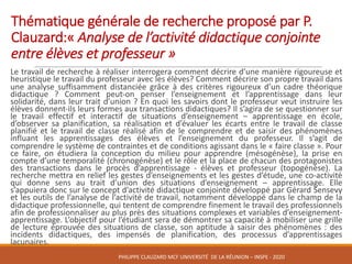 Thématique	générale	de	recherche	proposé	par	P.	
Clauzard:« Analyse	de	l’activité	didactique	conjointe	
entre	élèves	et	professeur »	
Le travail de recherche à réaliser interrogera comment décrire d’une manière rigoureuse et
heuristique le travail du professeur avec les élèves? Comment décrire son propre travail dans
une analyse suffisamment distanciée grâce à des critères rigoureux d’un cadre théorique
didactique ? Comment peut-on penser l’enseignement et l’apprentissage dans leur
solidarité, dans leur trait d’union ? En quoi les savoirs dont le professeur veut instruire les
élèves donnent-ils leurs formes aux transactions didactiques? Il s’agira de se questionner sur
le travail effectif et interactif de situations d’enseignement – apprentissage en école,
d’observer sa planification, sa réalisation et d’évaluer les écarts entre le travail de classe
planifié et le travail de classe réalisé afin de le comprendre et de saisir des phénomènes
influant les apprentissages des élèves et l’enseignement du professeur. Il s’agit de
comprendre le système de contraintes et de conditions agissant dans le « faire classe ». Pour
ce faire, on étudiera la conception du milieu pour apprendre (mésogénèse), la prise en
compte d’une temporalité (chronogénèse) et le rôle et la place de chacun des protagonistes
des transactions dans le procès d’apprentissage - élèves et professeur (topogénèse). La
recherche mettra en relief les gestes d’enseignements et les gestes d’étude, une co-activité
qui donne sens au trait d’union des situations d’enseignement – apprentissage. Elle
s’appuiera donc sur le concept d’activité didactique conjointe développé par Gérard Sensevy
et les outils de l’analyse de l’activité de travail, notamment développé dans le champ de la
didactique professionnelle, qui tentent de comprendre finement le travail des professionnels
afin de professionnaliser au plus près des situations complexes et variables d’enseignement-
apprentissage. L’objectif pour l’étudiant sera de démontrer sa capacité à mobiliser une grille
de lecture éprouvée des situations de classe, son aptitude à saisir des phénomènes : des
incidents didactiques, des impensés de planification, des processus d’apprentissages
lacunaires.
PHILIPPE	CLAUZARD MCF	UNIVERSITÉ		DE	LA	RÉUNION	– INSPE	- 2020
 