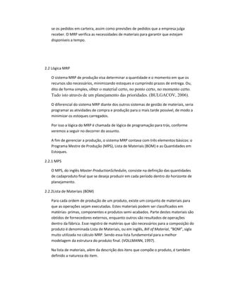 se os pedidos em carteira, assim como previsões de pedidos que a empresa julga
receber. O MRP verifica as necessidades de materiais para garantir que estejam
disponíveis a tempo.

2.2 Lógica MRP
O sistema MRP de produção visa determinar a quantidade e o momento em que os
recursos são necessários, minimizando estoques e cumprindo prazos de entrega. Ou,
dito de forma simples, obter o material certo, no ponto certo, no momento certo.

Tudo isto através de um planejamento das prioridades. (BULGACOV, 2006).
O diferencial do sistema MRP diante dos outros sistemas de gestão de materiais, seria
programar as atividades de compra e produção para o mais tarde possível, de modo a
minimizar os estoques carregados.
Por isso a lógica do MRP é chamada de lógica de programação para trás, conforme
veremos a seguir no decorrer do assunto.
A fim de gerenciar a produção, o sistema MRP contava com três elementos básicos: o
Programa Mestre de Produção (MPS), Lista de Materiais (BOM) e as Quantidades em
Estoques.
2.2.1 MPS
O MPS, do inglês Master ProductionSchedulin, consiste na definição das quantidades
de cadaproduto final que se deseja produzir em cada período dentro do horizonte de
planejamento.
2.2.2Lista de Materiais (BOM)
Para cada ordem de produção de um produto, existe um conjunto de materiais para
que as operações sejam executadas. Estes materiais podem ser classificados em
matérias- primas, componentes e produtos semi-acabados. Parte destes materiais são
obtidos de fornecedores externos, enquanto outros são resultados de operações
dentro da fábrica. Esse registro de matérias que são necessários para a composição do
produto é denominada Lista de Materiais, ou em inglês, Bill of Material, “BOM”, sigla
muito utilizada no cálculo MRP. Sendo essa lista fundamental para a melhor
modelagem da estrutura do produto final. (VOLLMANN, 1997).
Na lista de materiais, além da descrição dos itens que compõe o produto, é também
definido a natureza do item.

 