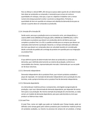 Para se efetuar o cálculo MRP, afim de que se possa saber quanto de um determinado
item deve ser produzido ou comprado, é necessário que se leve em conta as
quantidades em estoque, visto que, o que se o objetivo é trabalhar com o menor
numero de estoque possível e evitar o acúmulo ou desperdício. Portanto, a
quantidade do item em questão em estoque será abatida da demanda bruta para se
calcular o quanto deve ser comprado ou produzido.

2.2.4. Emissão OP e Emissão OC
Sendo assim, para que a produção ocorra no momento certo, sem desperdícios, o
sistema MRP emite ORDENS de Produção (OP) e ORDENS de COMPRA (OC). A OP é
emitida para os produtos que devem ser produzidos dentro da fabrica para que
complete o produto final. Já a OC é o pedido emitido para as compras que devem ser
realizadas externamente à produção industrial, e o tempo estimado para obtenção
dos itens que devem ser comprados deve ser calculado levando em consideração
desde a emissão do pedido até a entrega do produto em questão para sua integração
ao produto final.
2.2.5 Demanda
O que definirá quanto de determinado item deve ser produzido ou comprado é a
demanda, que é definida externamente ao sistema de produção, conforme as
necessidades dos clientes, representada pelo mercado. A demanda por sua vez pode
ser de duas naturezas.
2.2.5.1 Demanda independente
Demanda independente são os produtos finais, que incluem produtos acabados e
peças de reposição. Um exemplo de demanda independente seria a produção de uma
bicicleta, onde a própria bicicleta seria o produto final de demanda independente.
2.2.5.2 Demanda dependente
Já a demanda por matérias-primas e componentes, está ligada à programação da
produção, e por isso é denominada de demanda dependente, por depender de outros
itens para a sua produção. No mesmo exemplo da produção de uma bicicleta, as rodas
seriam um modelo de demanda dependente, pois para cada bicicleta eu teria que
produzir ou fabricar duas rodas.
2.2.6 Lead Time
O Lead Time, nome em inglês que pode ser traduzido para Tempo levado, pode ser
definido como tempo gasto pelo sistema produtivo para transformar matérias-primas
em produtos acabados, ou mesmo no processo de compra de um produto, o tempo

 