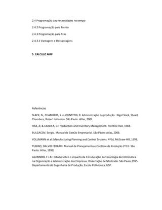 2.4 Programação das necessidades no tempo
2.4.2 Programação para Frente
2.4.3 Programação para Trás
2.4.3.1 Vantagens e Desvantagens

5. CÁLCULO MRP

Referências
SLACK, N., CHAMBERS, S. e JOHNSTON, R. Administração da produção. Nigel Slack, Stuart
Chambers, Robert Johnston. São Paulo: Atlas, 2002.
HAX, A; & CANDEA, D.: Production and Inventory Management. Prentice Hall, 1984.
BULGACOV, Sergio. Manual de Gestão Empresarial. São Paulo: Atlas, 2006.
VOLLMANN et al: Manufacturing Planning and Control Systems. 4ºEd, McGraw-Hill, 1997.
TUBINO, DALVIO FERRARI: Manual de Planejamento e Controle de Produção.2ª Ed. São
Paulo: Atlas, 1999)
LAURINDO, F.J.B.: Estudo sobre o impacto da Estruturação da Tecnologia da Informática
na Organização e Administração das Empresas. Dissertação de Mestrado. São Paulo,1995.
Departamento de Engenharia de Produção, Escola Politécnica, USP.

 