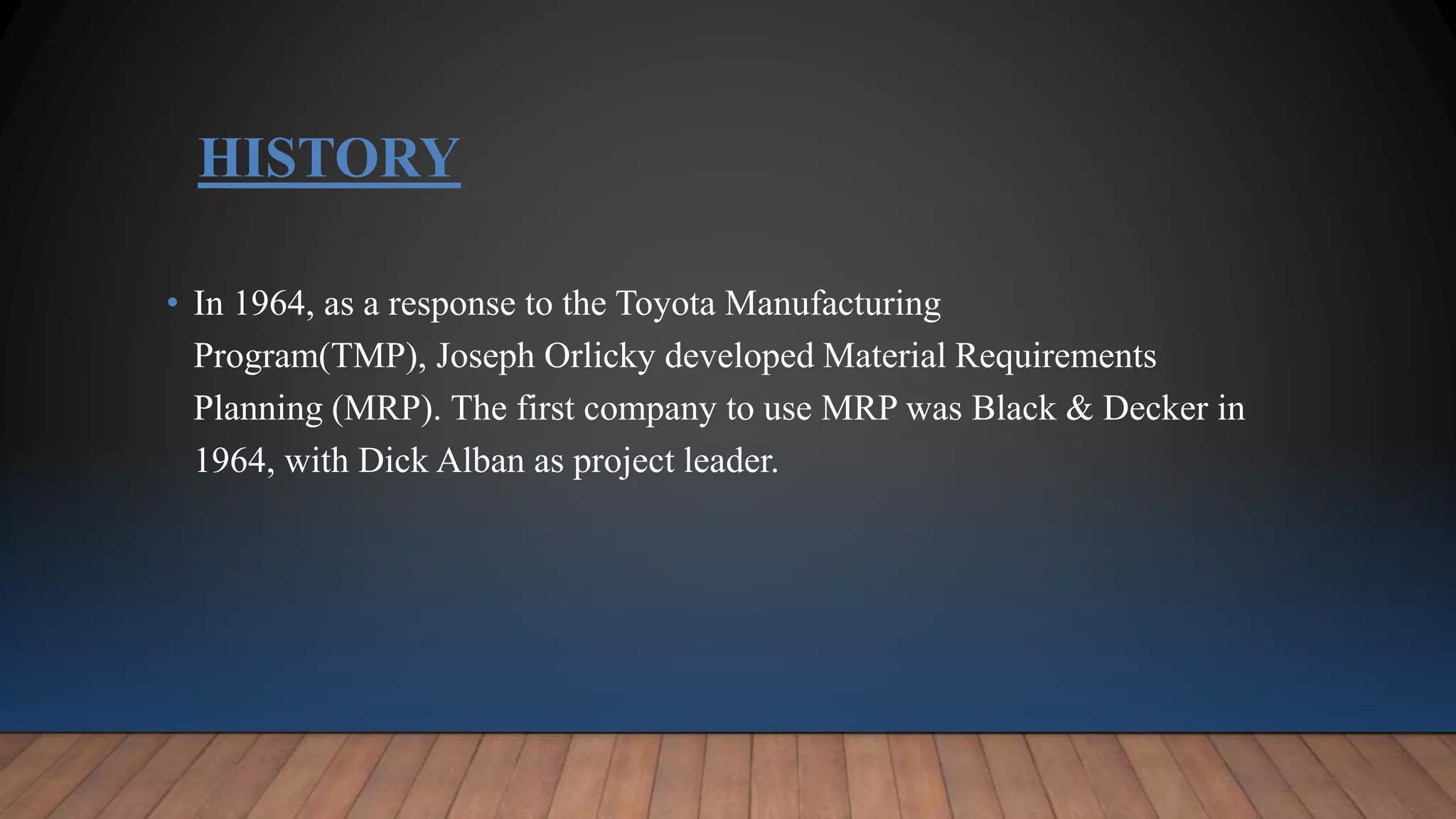 HISTORY
• In 1964, as a response to the Toyota Manufacturing
Program(TMP), Joseph Orlicky developed Material Requirements
Planning (MRP). The first company to use MRP was Black & Decker in
1964, with Dick Alban as project leader.
 