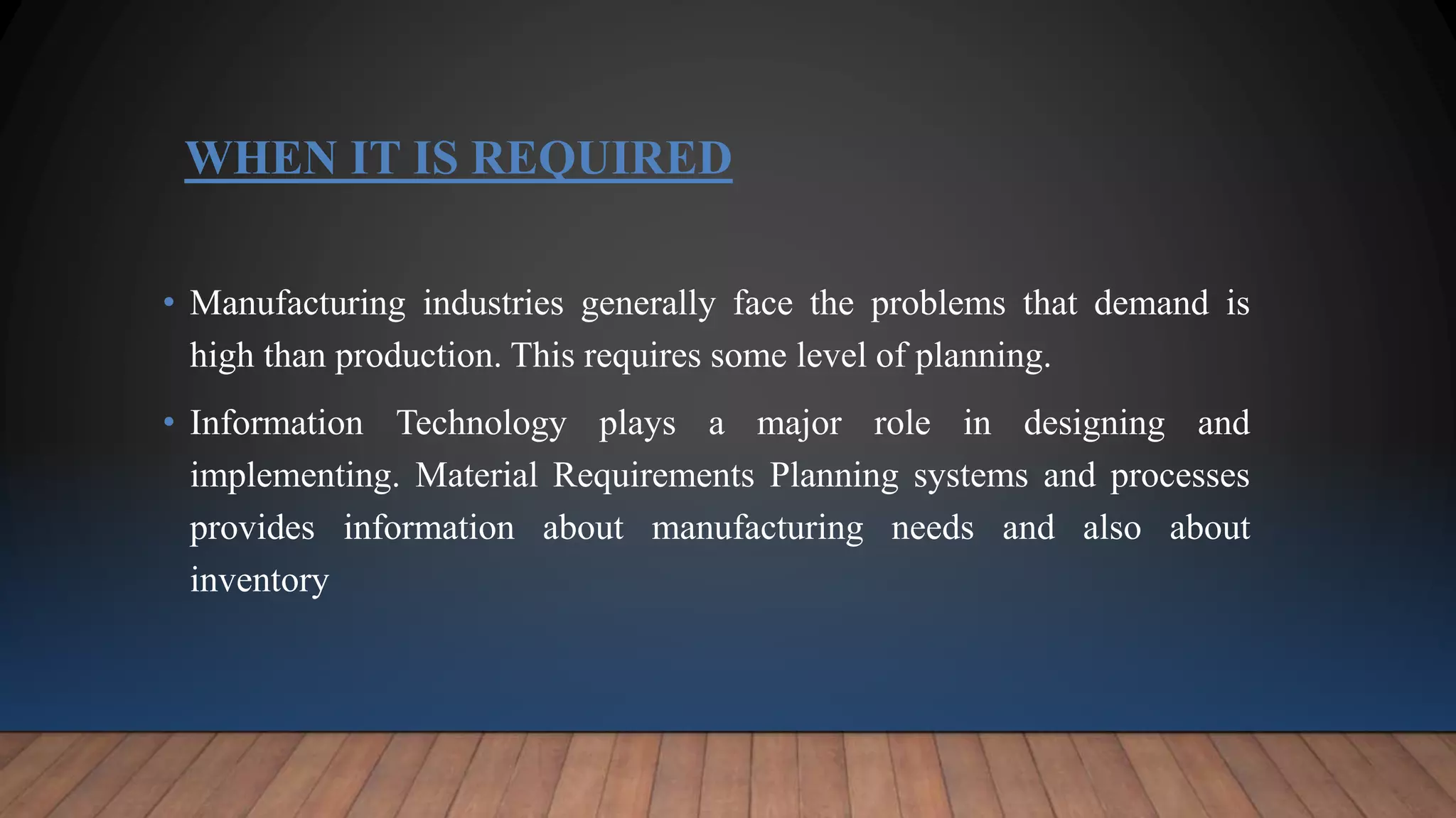 WHEN IT IS REQUIRED
• Manufacturing industries generally face the problems that demand is
high than production. This requires some level of planning.
• Information Technology plays a major role in designing and
implementing. Material Requirements Planning systems and processes
provides information about manufacturing needs and also about
inventory
 