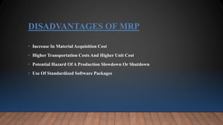 DISADVANTAGES OF MRP
• Increase In Material Acquisition Cost
• Higher Transportation Costs And Higher Unit Cost
• Potential Hazard Of A Production Slowdown Or Shutdown
• Use Of Standardized Software Packages
 