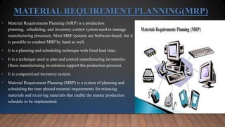 MATERIAL REQUIREMENT PLANNING(MRP)
• Material Requirements Planning (MRP) is a production
planning, scheduling, and inventory control system used to manage
manufacturing processes. Most MRP systems are Software-based, but it
is possible to conduct MRP by hand as well.
• It is a planning and scheduling technique with fixed lead time.
• It is a technique used to plan and control manufacturing inventories
(these manufacturing inventories support the production process).
• It is computerized inventory system.
• Material Requirement Planning (MRP) is a system of planning and
scheduling the time phased material requirements for releasing
materials and receiving materials that enable the master production
schedule to be implemented.
 