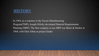 HISTORY
• In 1964, as a response to the Toyota Manufacturing
Program(TMP), Joseph Orlicky developed Material Requirements
Planning (MRP). The first company to use MRP was Black & Decker in
1964, with Dick Alban as project leader.
 
