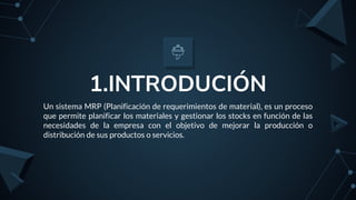 1.INTRODUCIÓN
Un sistema MRP (Planificación de requerimientos de material), es un proceso
que permite planificar los materiales y gestionar los stocks en función de las
necesidades de la empresa con el objetivo de mejorar la producción o
distribución de sus productos o servicios.
 