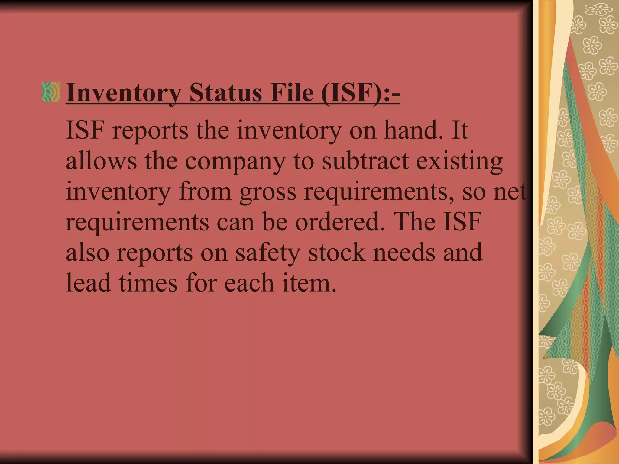Inventory Status File (ISF):- ISF reports the inventory on hand. It allows the company to subtract existing inventory from gross requirements, so net requirements can be ordered. The ISF also reports on safety stock needs and lead times for each item. 