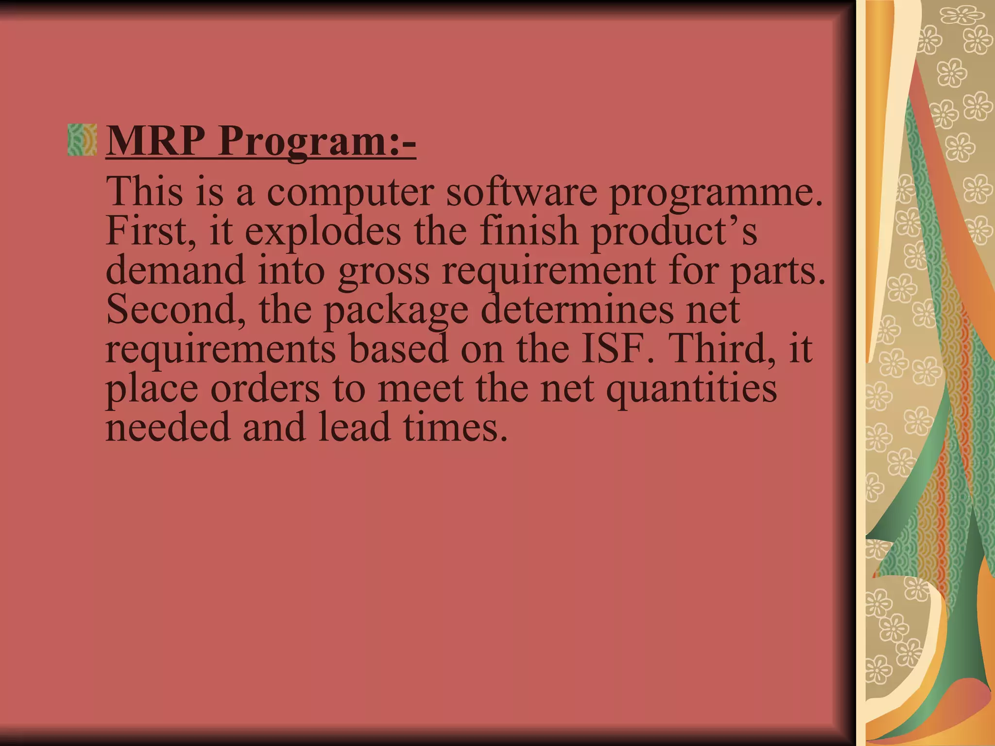 MRP Program:- This is a computer software programme. First, it explodes the finish product’s demand into gross requirement for parts. Second, the package determines net requirements based on the ISF. Third, it place orders to meet the net quantities needed and lead times.  