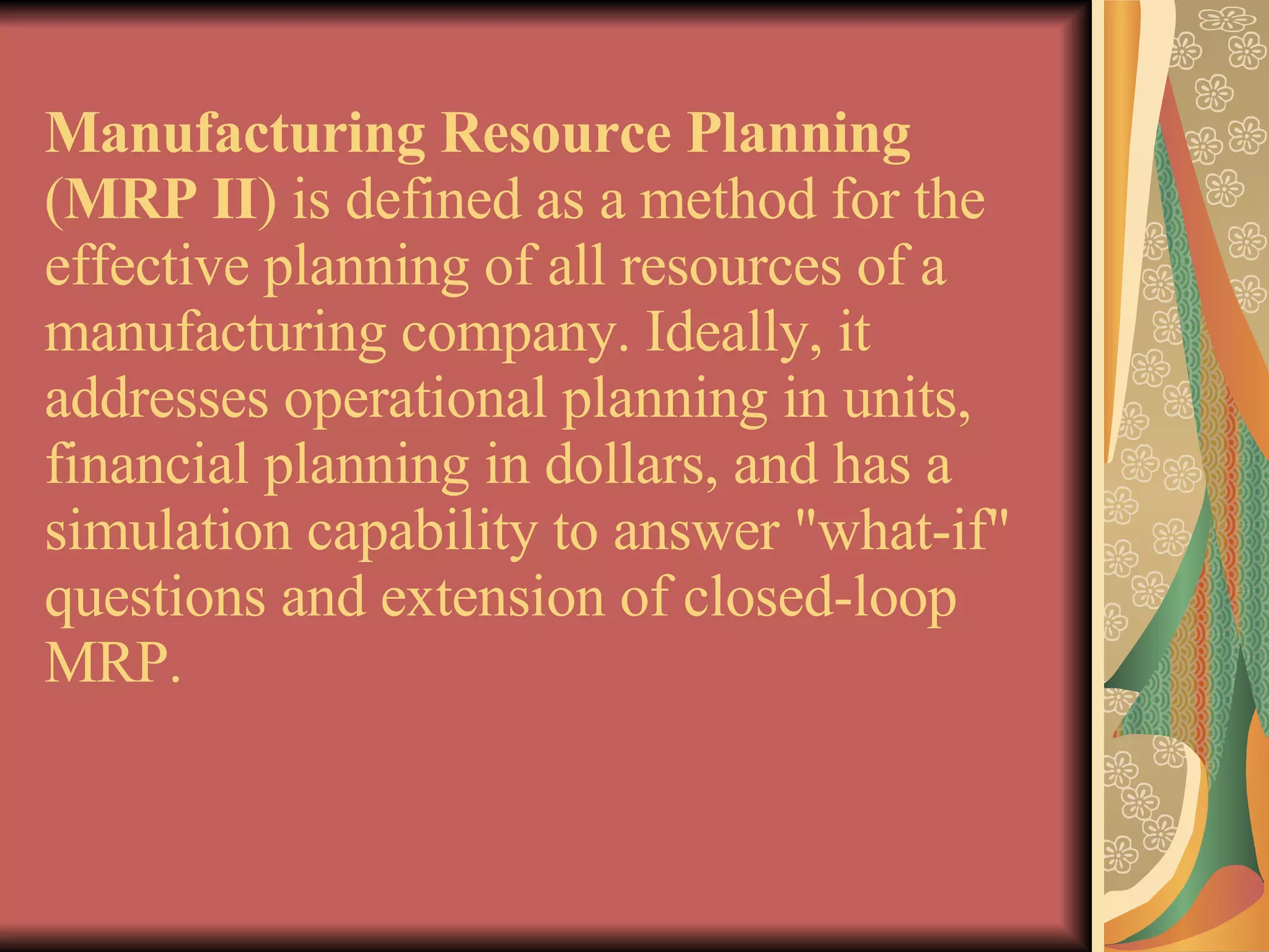 Manufacturing Resource Planning  ( MRP II ) is defined as a method for the effective planning of all resources of a manufacturing company. Ideally, it addresses operational planning in units, financial planning in dollars, and has a simulation capability to answer &quot;what-if&quot; questions and extension of closed-loop MRP. 